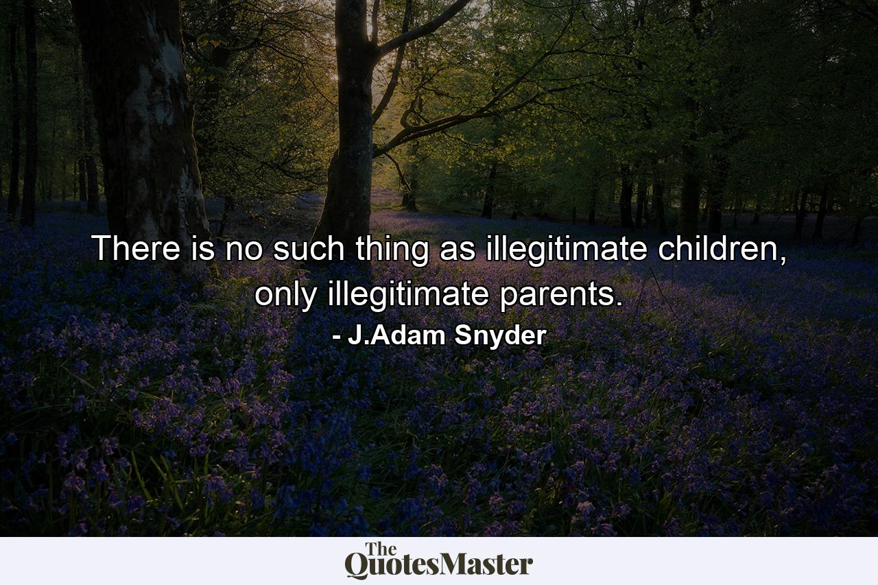 There is no such thing as illegitimate children, only illegitimate parents. - Quote by J.Adam Snyder