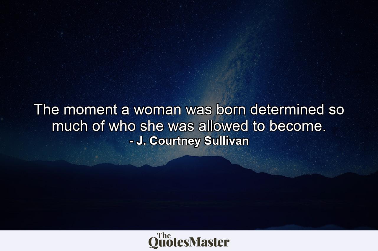 The moment a woman was born determined so much of who she was allowed to become. - Quote by J. Courtney Sullivan