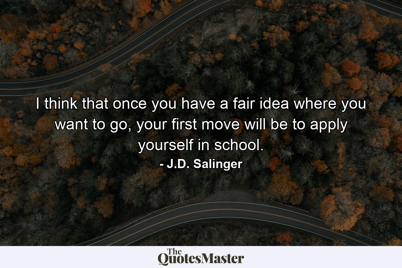 I think that once you have a fair idea where you want to go, your first move will be to apply yourself in school. - Quote by J.D. Salinger