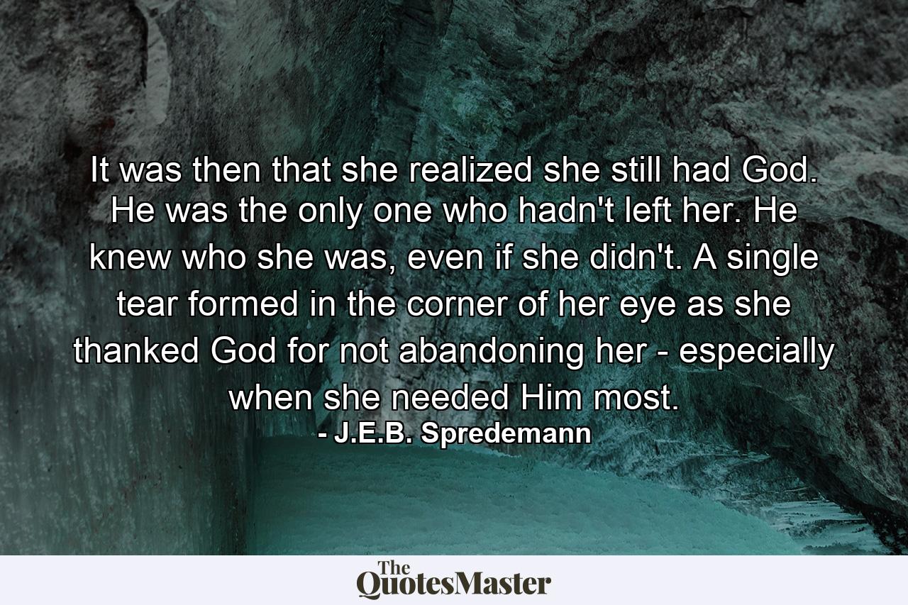 It was then that she realized she still had God. He was the only one who hadn't left her. He knew who she was, even if she didn't. A single tear formed in the corner of her eye as she thanked God for not abandoning her - especially when she needed Him most. - Quote by J.E.B. Spredemann