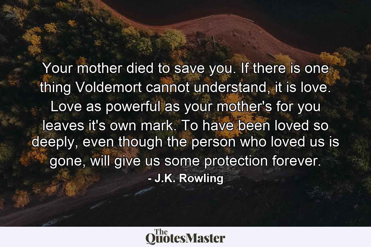 Your mother died to save you. If there is one thing Voldemort cannot understand, it is love. Love as powerful as your mother's for you leaves it's own mark. To have been loved so deeply, even though the person who loved us is gone, will give us some protection forever. - Quote by J.K. Rowling