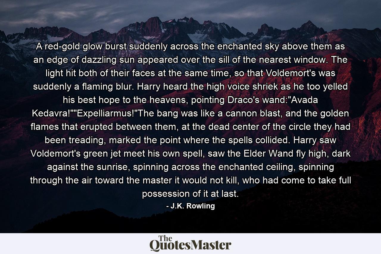 A red-gold glow burst suddenly across the enchanted sky above them as an edge of dazzling sun appeared over the sill of the nearest window. The light hit both of their faces at the same time, so that Voldemort's was suddenly a flaming blur. Harry heard the high voice shriek as he too yelled his best hope to the heavens, pointing Draco's wand: