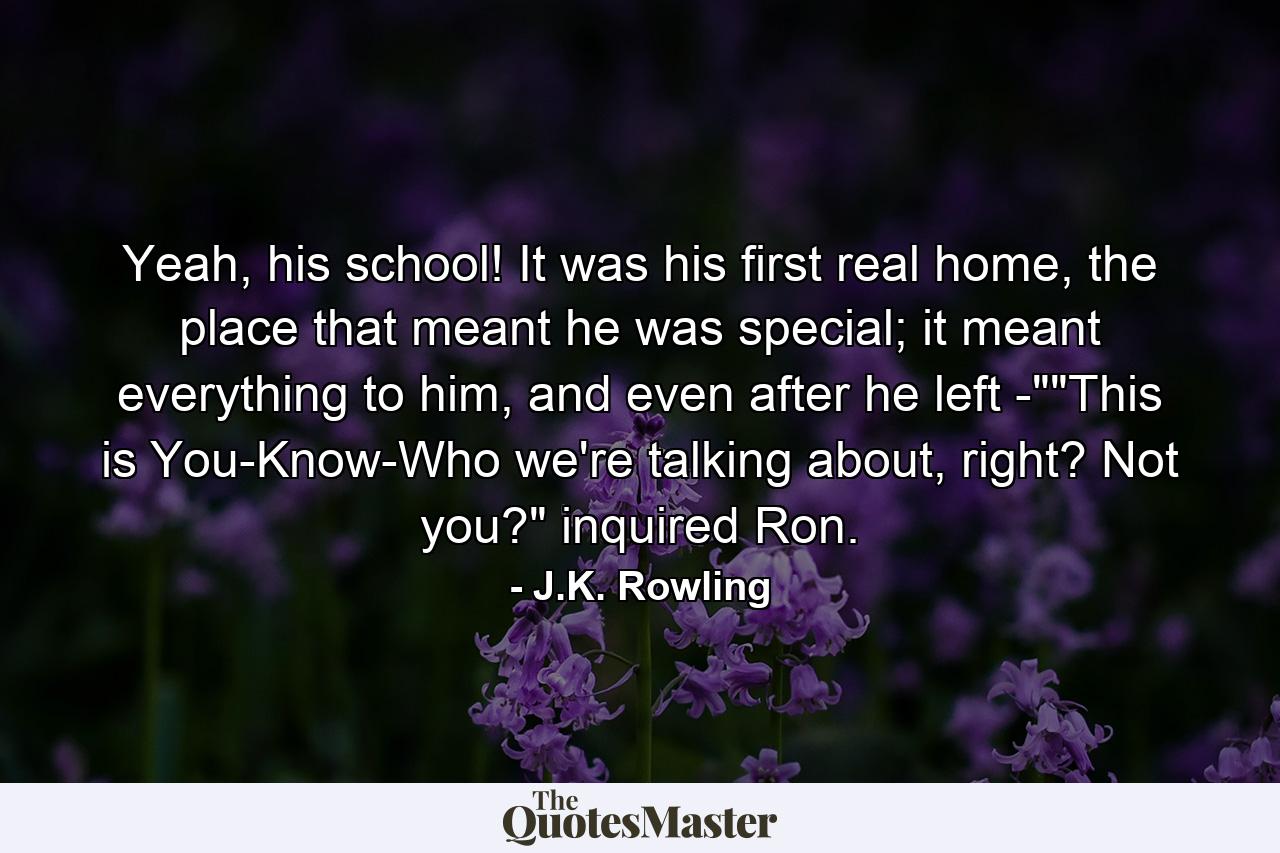 Yeah, his school! It was his first real home, the place that meant he was special; it meant everything to him, and even after he left -