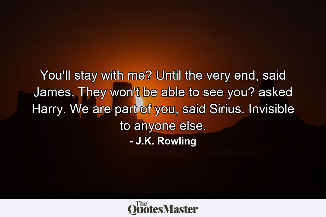 You'll stay with me? Until the very end, said James. They won't be able to see you? asked Harry. We are part of you, said Sirius. Invisible to anyone else. - Quote by J.K. Rowling