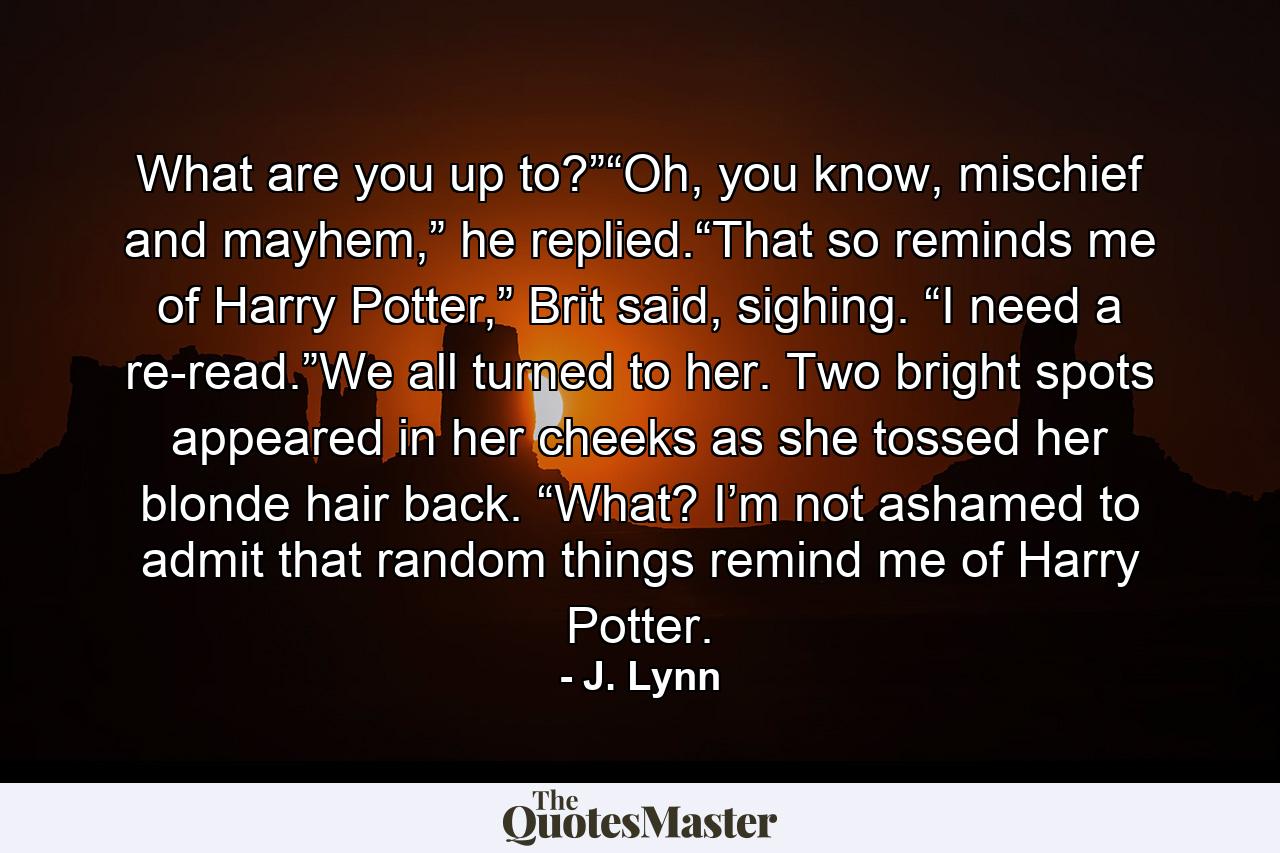 What are you up to?”“Oh, you know, mischief and mayhem,” he replied.“That so reminds me of Harry Potter,” Brit said, sighing. “I need a re-read.”We all turned to her. Two bright spots appeared in her cheeks as she tossed her blonde hair back. “What? I’m not ashamed to admit that random things remind me of Harry Potter. - Quote by J. Lynn