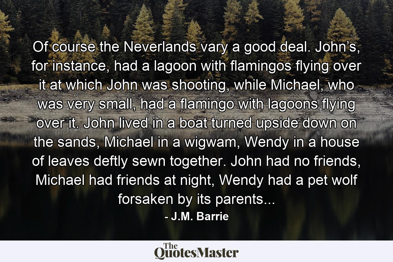 Of course the Neverlands vary a good deal. John’s, for instance, had a lagoon with flamingos flying over it at which John was shooting, while Michael, who was very small, had a flamingo with lagoons flying over it. John lived in a boat turned upside down on the sands, Michael in a wigwam, Wendy in a house of leaves deftly sewn together. John had no friends, Michael had friends at night, Wendy had a pet wolf forsaken by its parents... - Quote by J.M. Barrie