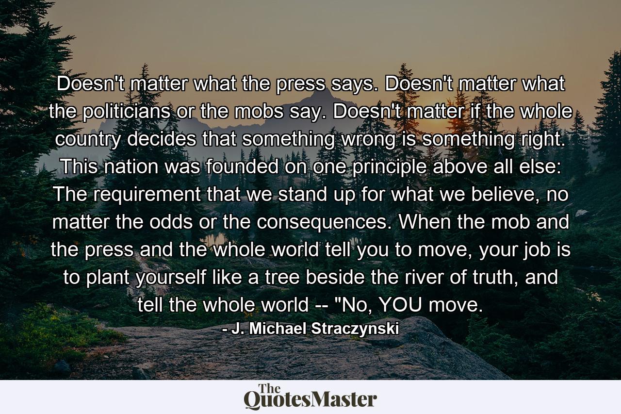 Doesn't matter what the press says. Doesn't matter what the politicians or the mobs say. Doesn't matter if the whole country decides that something wrong is something right. This nation was founded on one principle above all else: The requirement that we stand up for what we believe, no matter the odds or the consequences. When the mob and the press and the whole world tell you to move, your job is to plant yourself like a tree beside the river of truth, and tell the whole world -- 