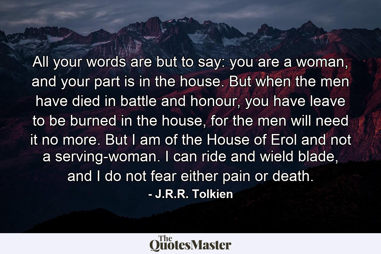 All your words are but to say: you are a woman, and your part is in the house. But when the men have died in battle and honour, you have leave to be burned in the house, for the men will need it no more. But I am of the House of Erol and not a serving-woman. I can ride and wield blade, and I do not fear either pain or death. - Quote by J.R.R. Tolkien