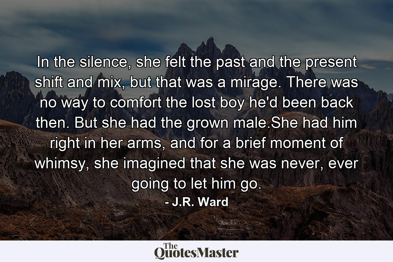 In the silence, she felt the past and the present shift and mix, but that was a mirage. There was no way to comfort the lost boy he'd been back then. But she had the grown male.She had him right in her arms, and for a brief moment of whimsy, she imagined that she was never, ever going to let him go. - Quote by J.R. Ward