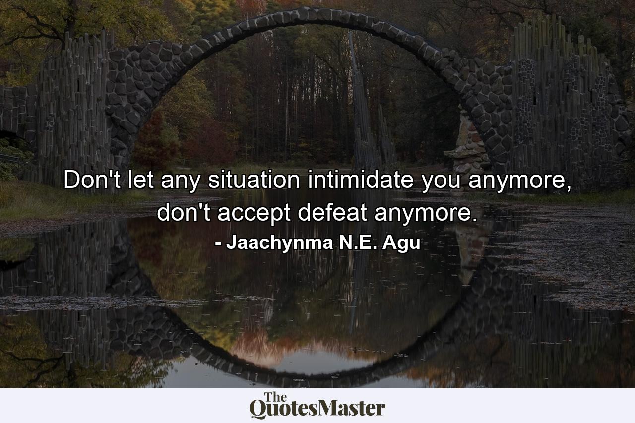 Don't let any situation intimidate you anymore, don't accept defeat anymore. - Quote by Jaachynma N.E. Agu