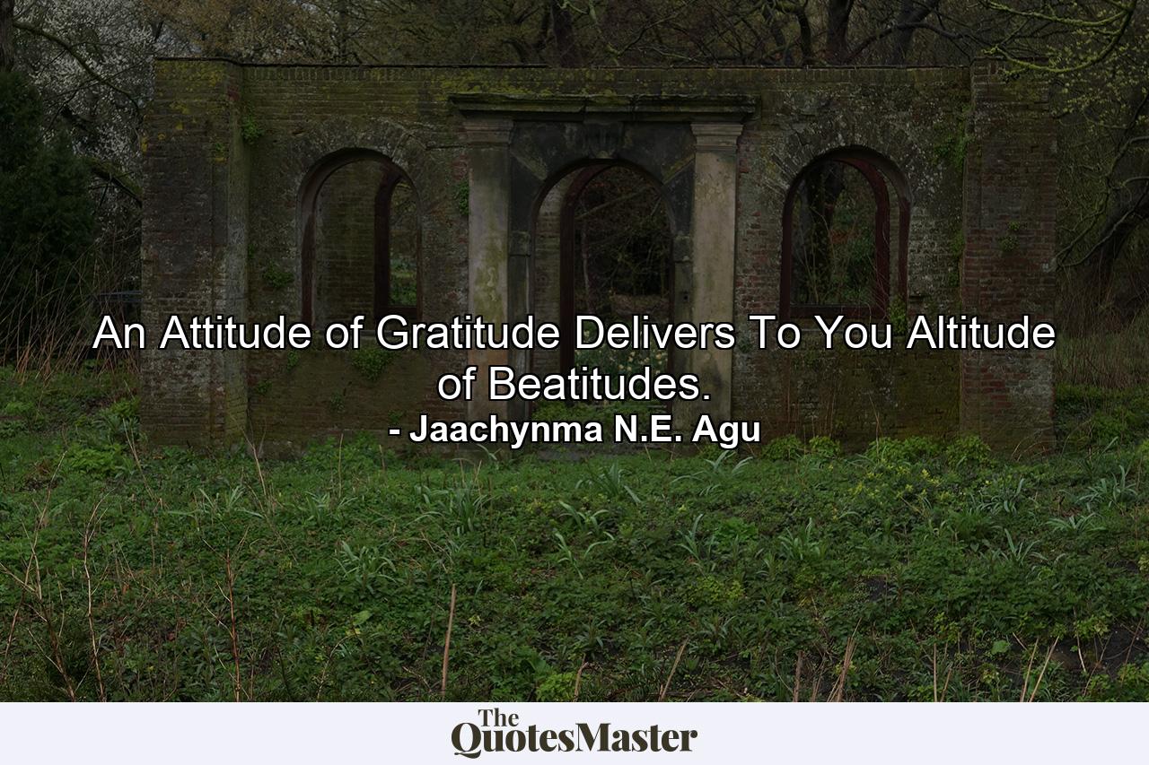 An Attitude of Gratitude Delivers To You Altitude of Beatitudes. - Quote by Jaachynma N.E. Agu