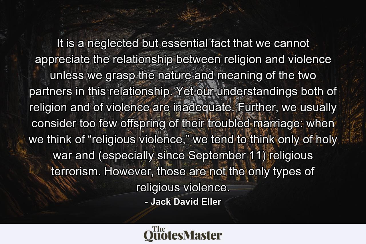 It is a neglected but essential fact that we cannot appreciate the relationship between religion and violence unless we grasp the nature and meaning of the two partners in this relationship. Yet our understandings both of religion and of violence are inadequate. Further, we usually consider too few offspring of their troubled marriage: when we think of “religious violence,” we tend to think only of holy war and (especially since September 11) religious terrorism. However, those are not the only types of religious violence. - Quote by Jack David Eller