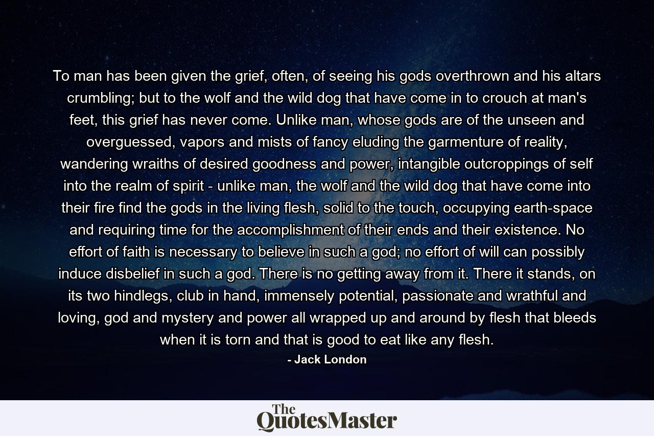 To man has been given the grief, often, of seeing his gods overthrown and his altars crumbling; but to the wolf and the wild dog that have come in to crouch at man's feet, this grief has never come. Unlike man, whose gods are of the unseen and overguessed, vapors and mists of fancy eluding the garmenture of reality, wandering wraiths of desired goodness and power, intangible outcroppings of self into the realm of spirit - unlike man, the wolf and the wild dog that have come into their fire find the gods in the living flesh, solid to the touch, occupying earth-space and requiring time for the accomplishment of their ends and their existence. No effort of faith is necessary to believe in such a god; no effort of will can possibly induce disbelief in such a god. There is no getting away from it. There it stands, on its two hindlegs, club in hand, immensely potential, passionate and wrathful and loving, god and mystery and power all wrapped up and around by flesh that bleeds when it is torn and that is good to eat like any flesh. - Quote by Jack London