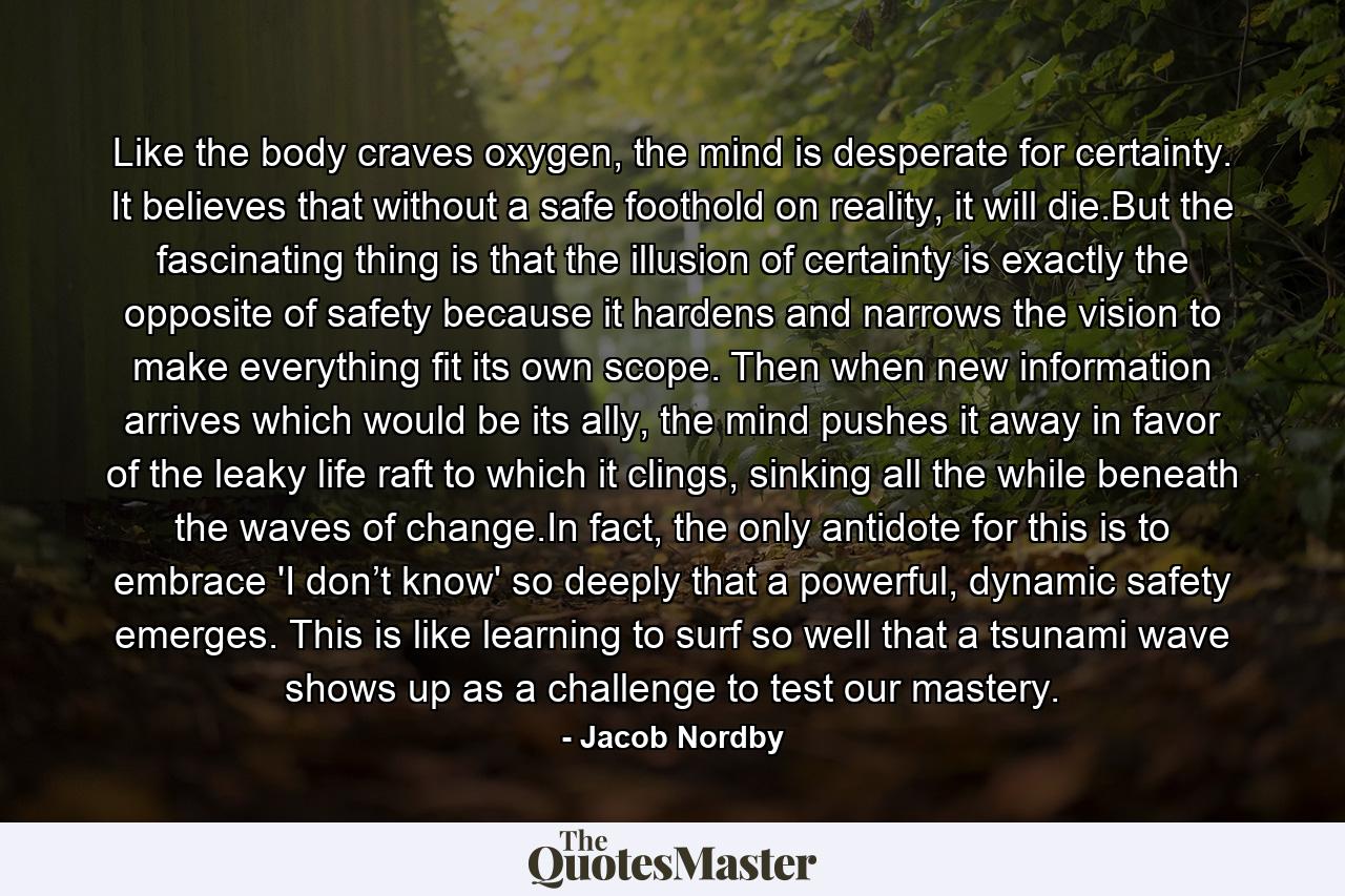 Like the body craves oxygen, the mind is desperate for certainty. It believes that without a safe foothold on reality, it will die.But the fascinating thing is that the illusion of certainty is exactly the opposite of safety because it hardens and narrows the vision to make everything fit its own scope. Then when new information arrives which would be its ally, the mind pushes it away in favor of the leaky life raft to which it clings, sinking all the while beneath the waves of change.In fact, the only antidote for this is to embrace 'I don’t know' so deeply that a powerful, dynamic safety emerges. This is like learning to surf so well that a tsunami wave shows up as a challenge to test our mastery. - Quote by Jacob Nordby