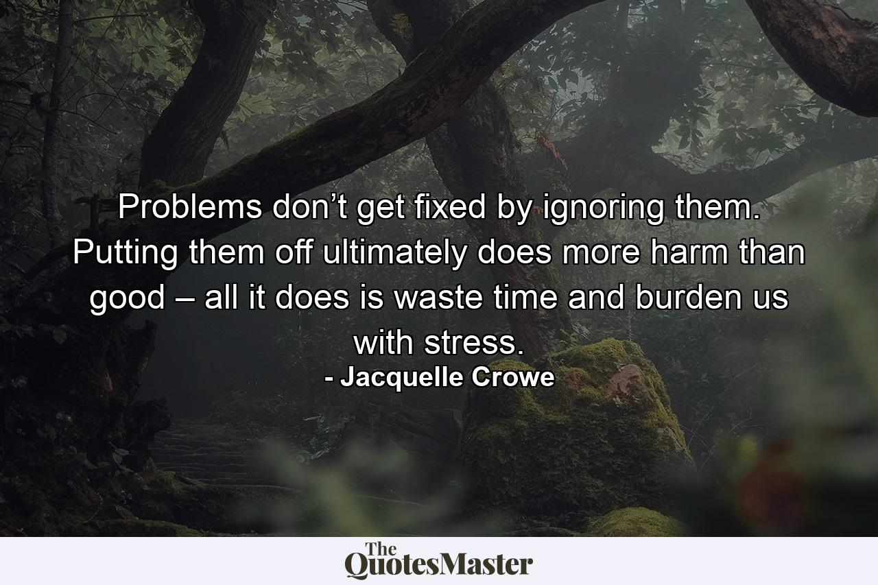 Problems don’t get fixed by ignoring them. Putting them off ultimately does more harm than good – all it does is waste time and burden us with stress. - Quote by Jacquelle Crowe