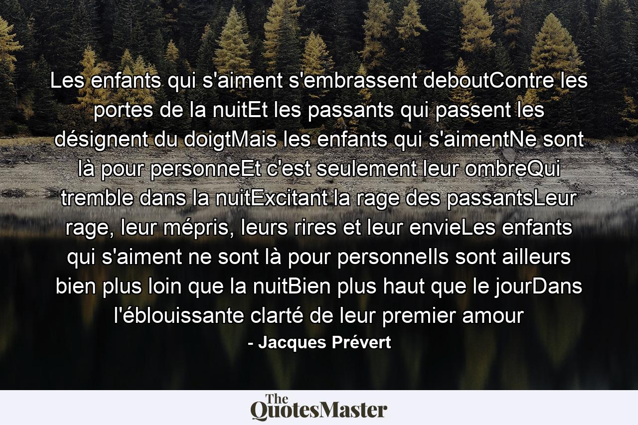 Les enfants qui s'aiment s'embrassent deboutContre les portes de la nuitEt les passants qui passent les désignent du doigtMais les enfants qui s'aimentNe sont là pour personneEt c'est seulement leur ombreQui tremble dans la nuitExcitant la rage des passantsLeur rage, leur mépris, leurs rires et leur envieLes enfants qui s'aiment ne sont là pour personneIls sont ailleurs bien plus loin que la nuitBien plus haut que le jourDans l'éblouissante clarté de leur premier amour - Quote by Jacques Prévert