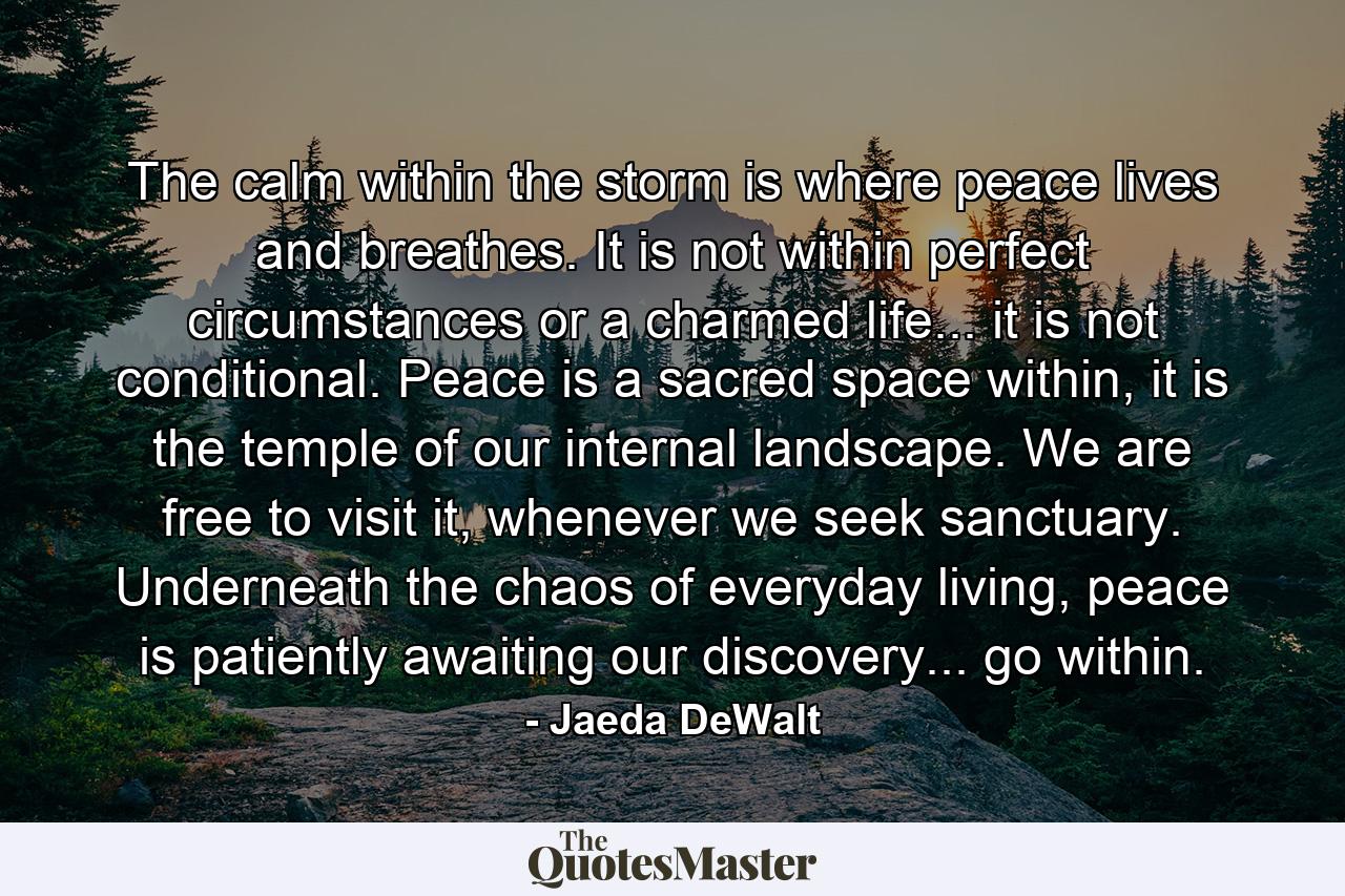 The calm within the storm is where peace lives and breathes. It is not within perfect circumstances or a charmed life... it is not conditional. Peace is a sacred space within, it is the temple of our internal landscape. We are free to visit it, whenever we seek sanctuary. Underneath the chaos of everyday living, peace is patiently awaiting our discovery... go within. - Quote by Jaeda DeWalt