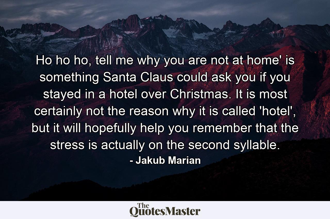 Ho ho ho, tell me why you are not at home' is something Santa Claus could ask you if you stayed in a hotel over Christmas. It is most certainly not the reason why it is called 'hotel', but it will hopefully help you remember that the stress is actually on the second syllable. - Quote by Jakub Marian