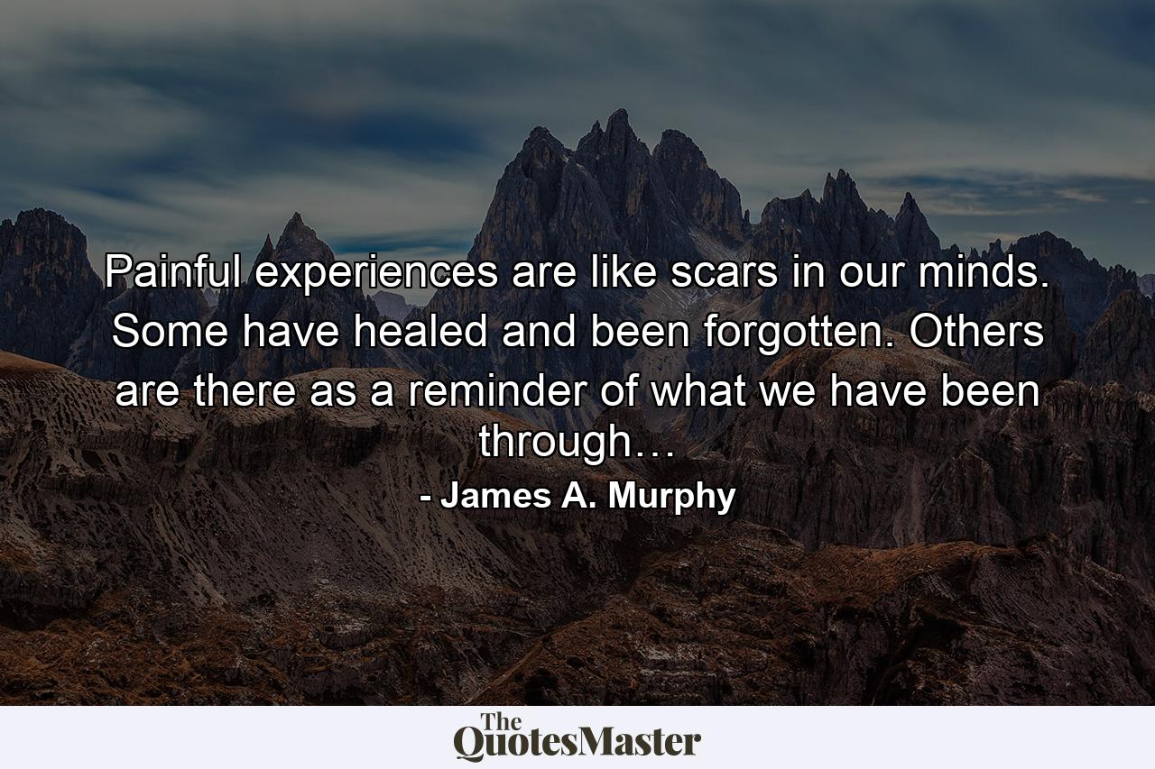 Painful experiences are like scars in our minds. Some have healed and been forgotten. Others are there as a reminder of what we have been through… - Quote by James A. Murphy