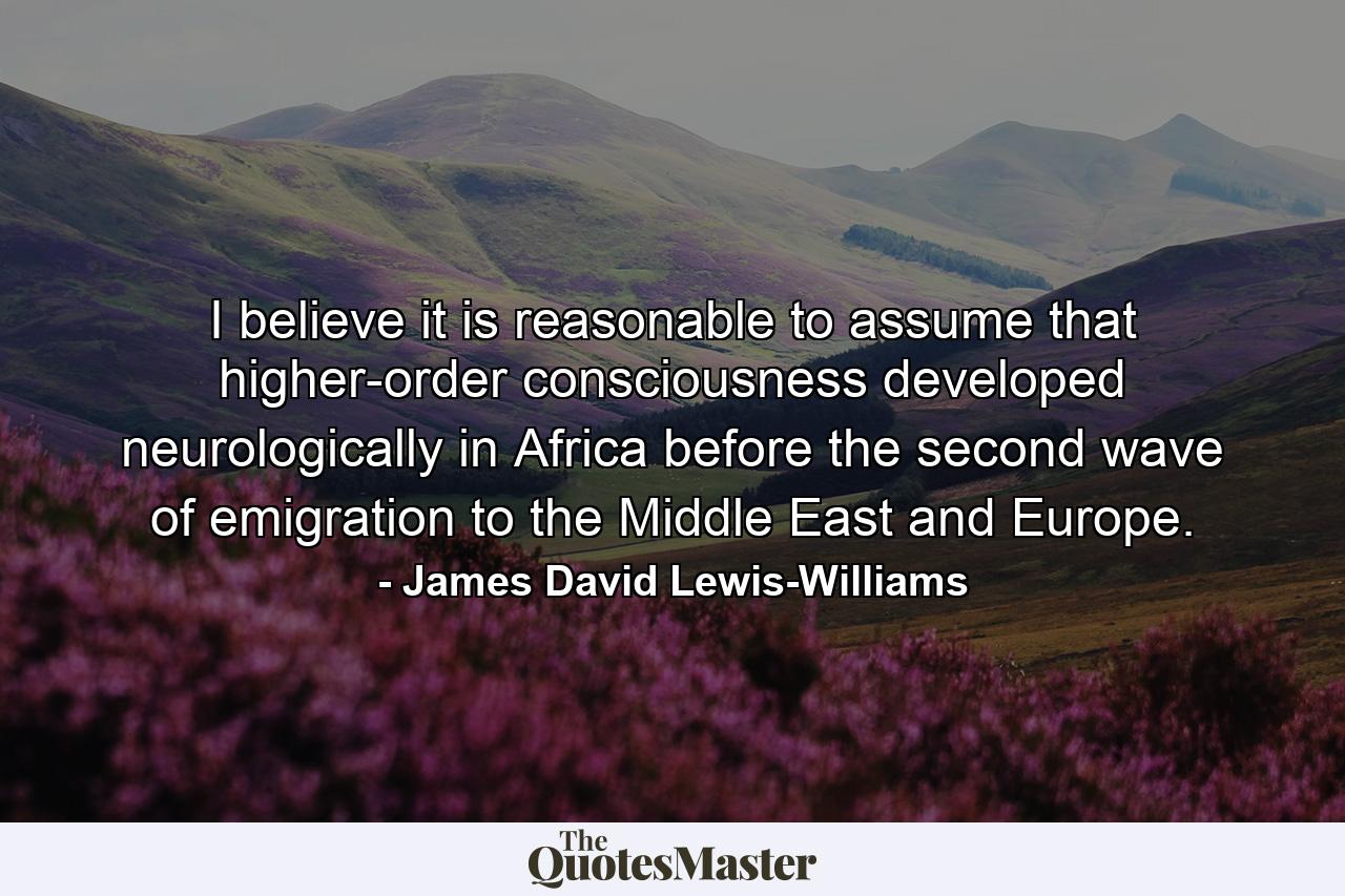 I believe it is reasonable to assume that higher-order consciousness developed neurologically in Africa before the second wave of emigration to the Middle East and Europe. - Quote by James David Lewis-Williams