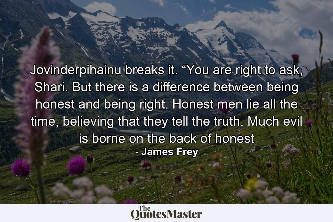 Jovinderpihainu breaks it. “You are right to ask, Shari. But there is a difference between being honest and being right. Honest men lie all the time, believing that they tell the truth. Much evil is borne on the back of honest - Quote by James Frey