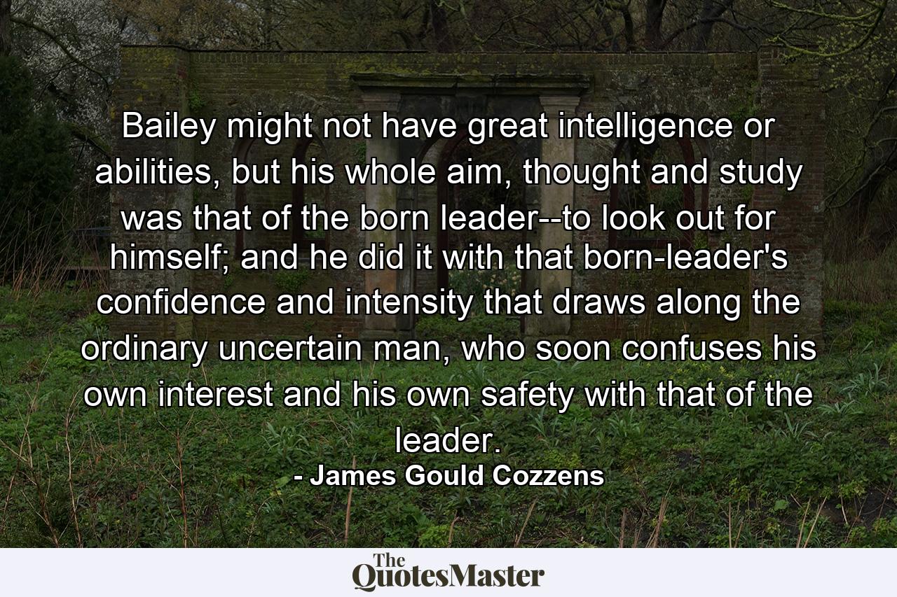 Bailey might not have great intelligence or abilities, but his whole aim, thought and study was that of the born leader--to look out for himself; and he did it with that born-leader's confidence and intensity that draws along the ordinary uncertain man, who soon confuses his own interest and his own safety with that of the leader. - Quote by James Gould Cozzens