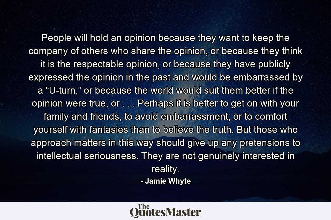 People will hold an opinion because they want to keep the company of others who share the opinion, or because they think it is the respectable opinion, or because they have publicly expressed the opinion in the past and would be embarrassed by a “U-turn,” or because the world would suit them better if the opinion were true, or . . . Perhaps it is better to get on with your family and friends, to avoid embarrassment, or to comfort yourself with fantasies than to believe the truth. But those who approach matters in this way should give up any pretensions to intellectual seriousness. They are not genuinely interested in reality. - Quote by Jamie Whyte