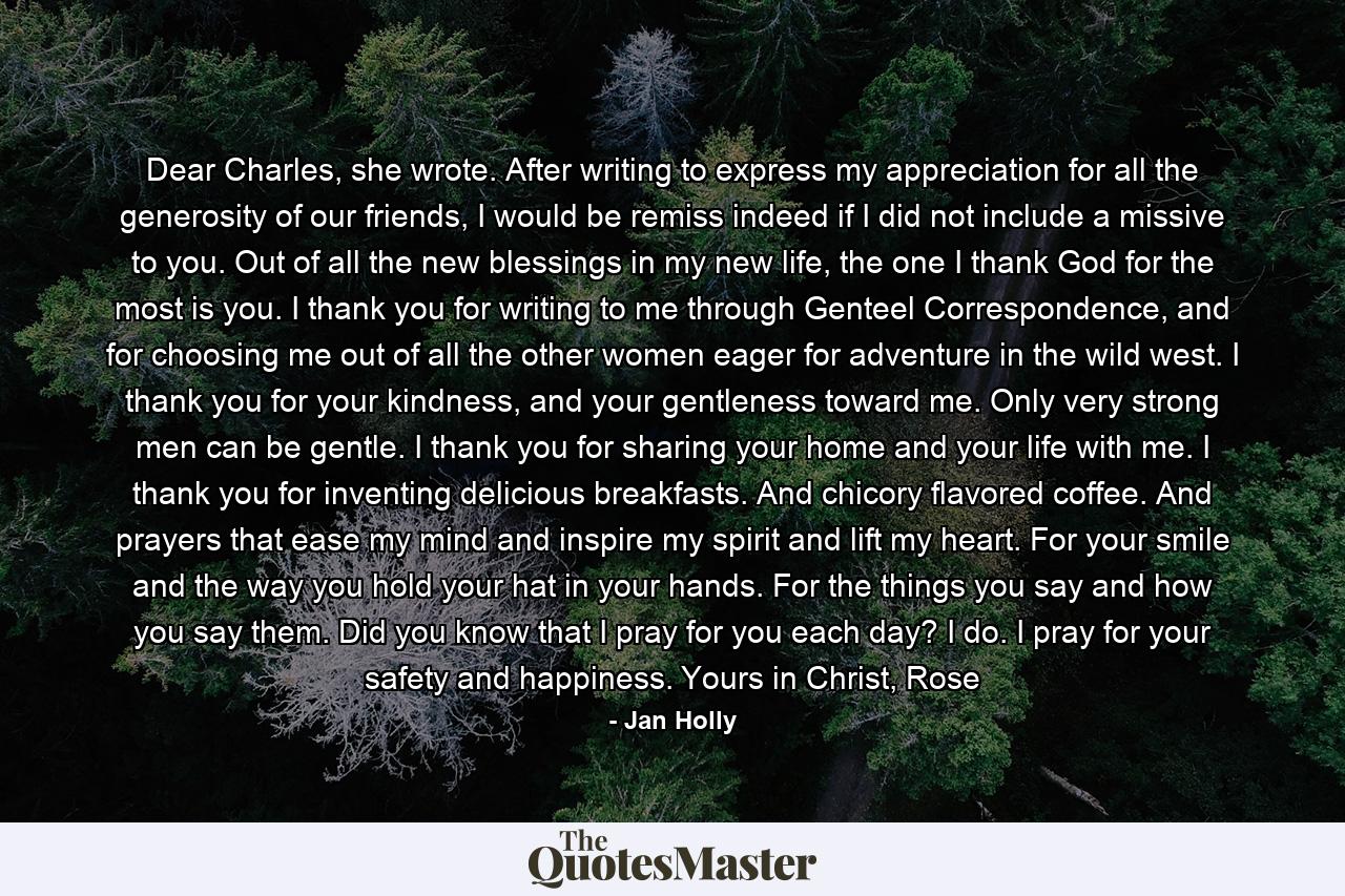 Dear Charles, she wrote. After writing to express my appreciation for all the generosity of our friends, I would be remiss indeed if I did not include a missive to you. Out of all the new blessings in my new life, the one I thank God for the most is you. I thank you for writing to me through Genteel Correspondence, and for choosing me out of all the other women eager for adventure in the wild west.  I thank you for your kindness, and your gentleness toward me. Only very strong men can be gentle. I thank you for sharing your home and your life with me. I thank you for inventing delicious breakfasts. And chicory flavored coffee. And prayers that ease my mind and inspire my spirit and lift my heart. For your smile and the way you hold your hat in your hands. For the things you say and how you say them.  Did you know that I pray for you each day? I do. I pray for your safety and happiness.  Yours in Christ,  Rose - Quote by Jan Holly