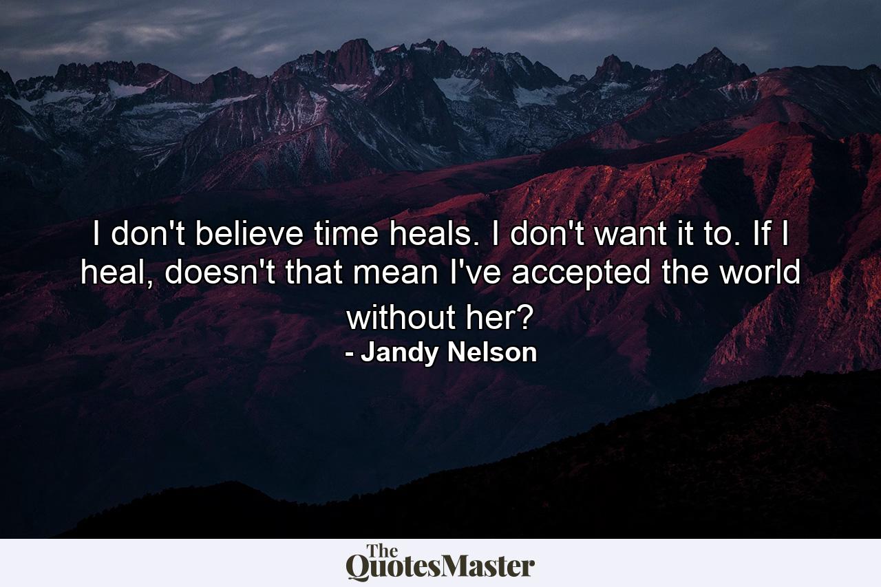 I don't believe time heals. I don't want it to. If I heal, doesn't that mean I've accepted the world without her? - Quote by Jandy Nelson