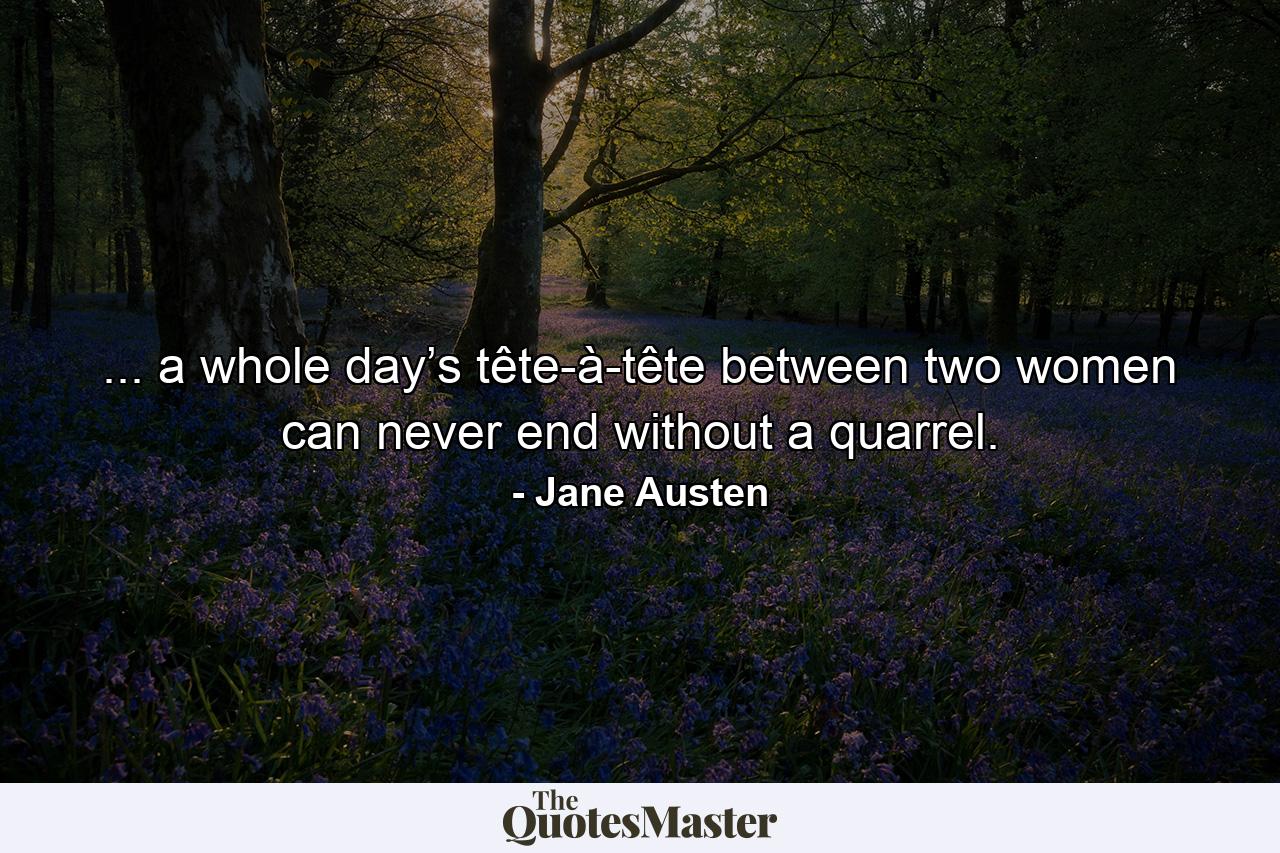 ... a whole day’s tête-à-tête between two women can never end without a quarrel. - Quote by Jane Austen