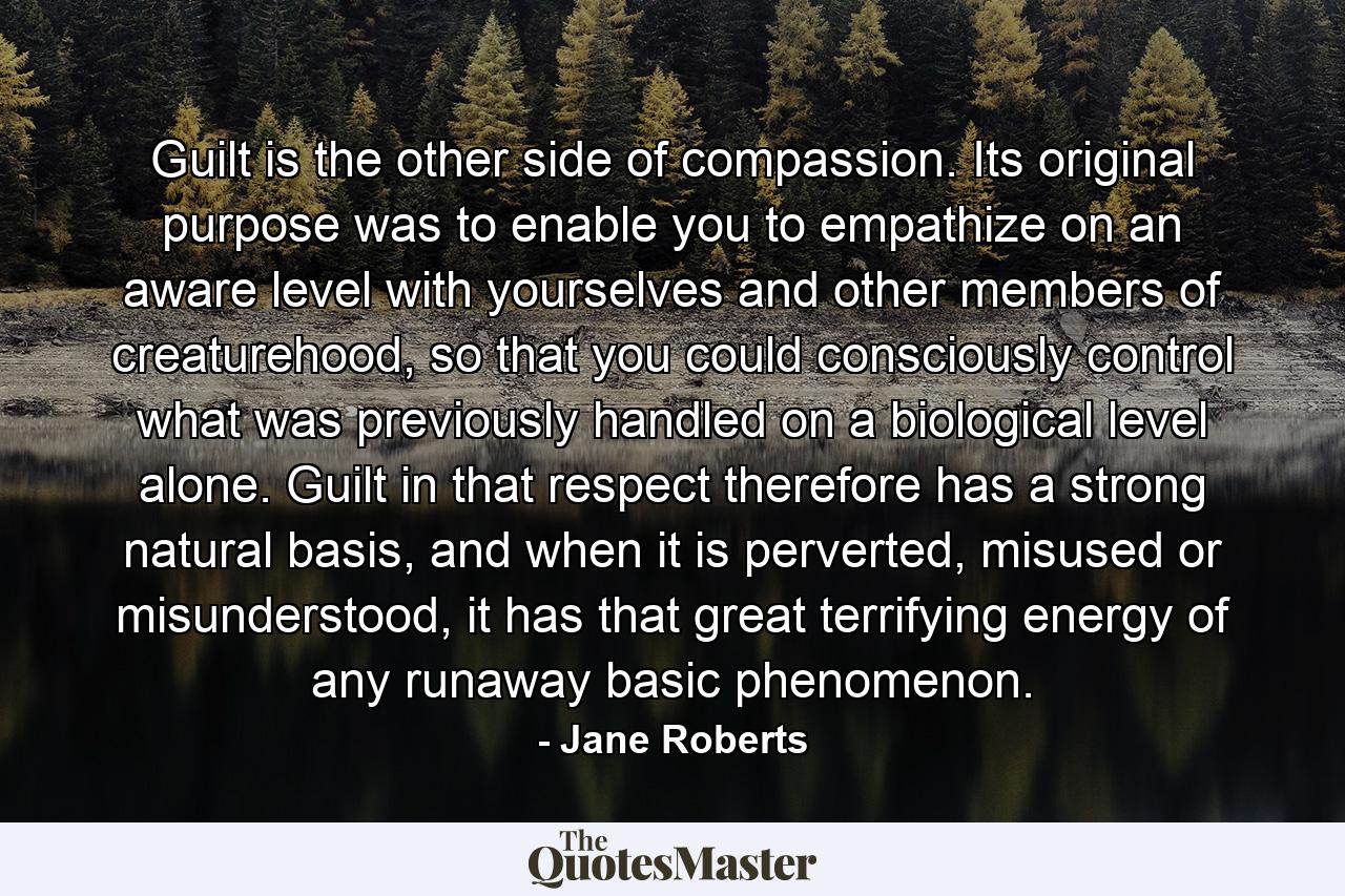 Guilt is the other side of compassion. Its original purpose was to enable you to empathize on an aware level with yourselves and other members of creaturehood, so that you could consciously control what was previously handled on a biological level alone. Guilt in that respect therefore has a strong natural basis, and when it is perverted, misused or misunderstood, it has that great terrifying energy of any runaway basic phenomenon. - Quote by Jane Roberts