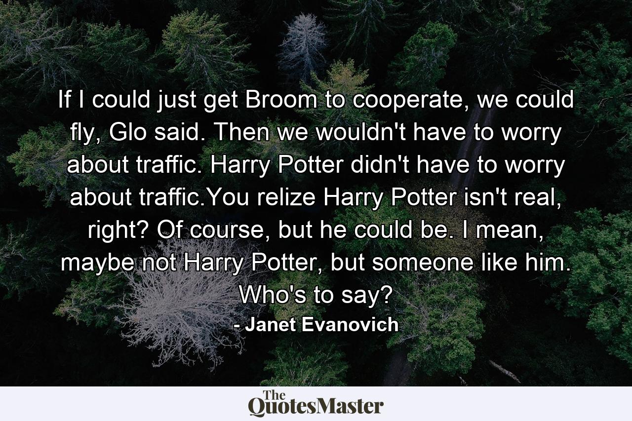 If I could just get Broom to cooperate, we could fly, Glo said. Then we wouldn't have to worry about traffic. Harry Potter didn't have to worry about traffic.You relize Harry Potter isn't real, right? Of course, but he could be. I mean, maybe not Harry Potter, but someone like him. Who's to say? - Quote by Janet Evanovich