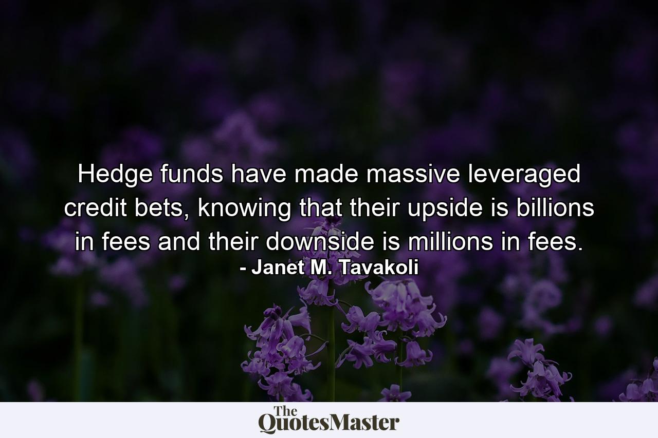 Hedge funds have made massive leveraged credit bets, knowing that their upside is billions in fees and their downside is millions in fees. - Quote by Janet M. Tavakoli