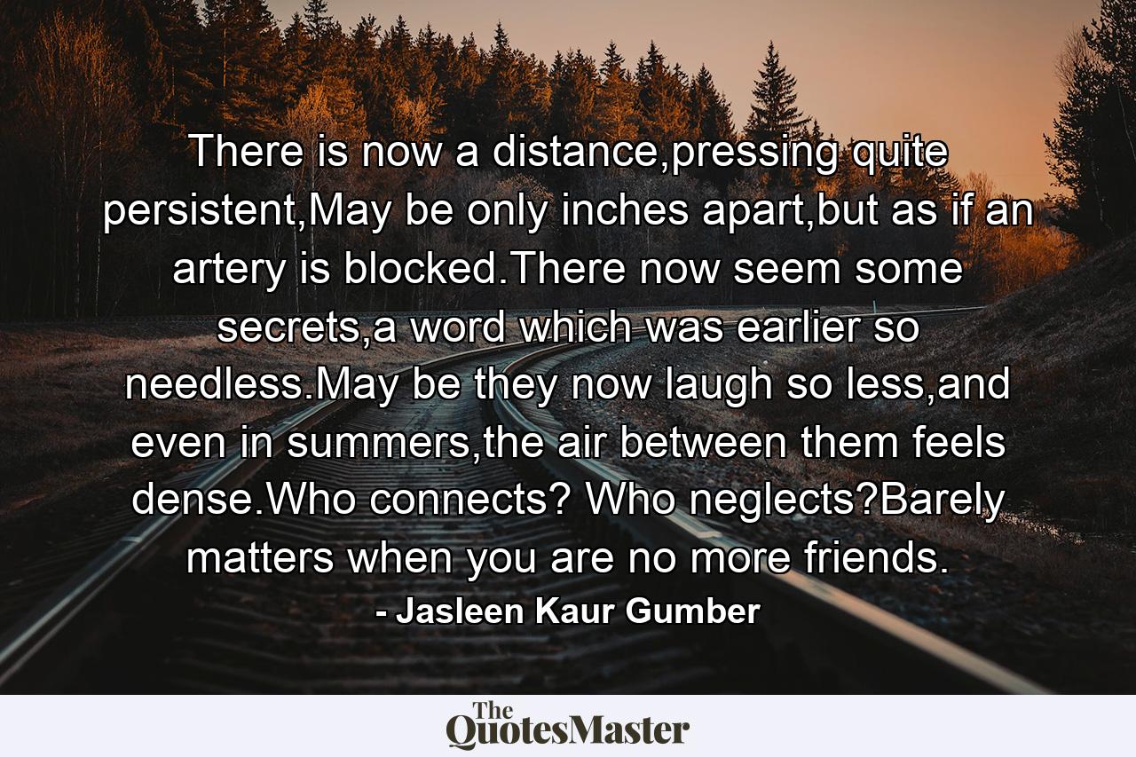 There is now a distance,pressing quite persistent,May be only inches apart,but as if an artery is blocked.There now seem some secrets,a word which was earlier so needless.May be they now laugh so less,and even in summers,the air between them feels dense.Who connects? Who neglects?Barely matters when you are no more friends. - Quote by Jasleen Kaur Gumber