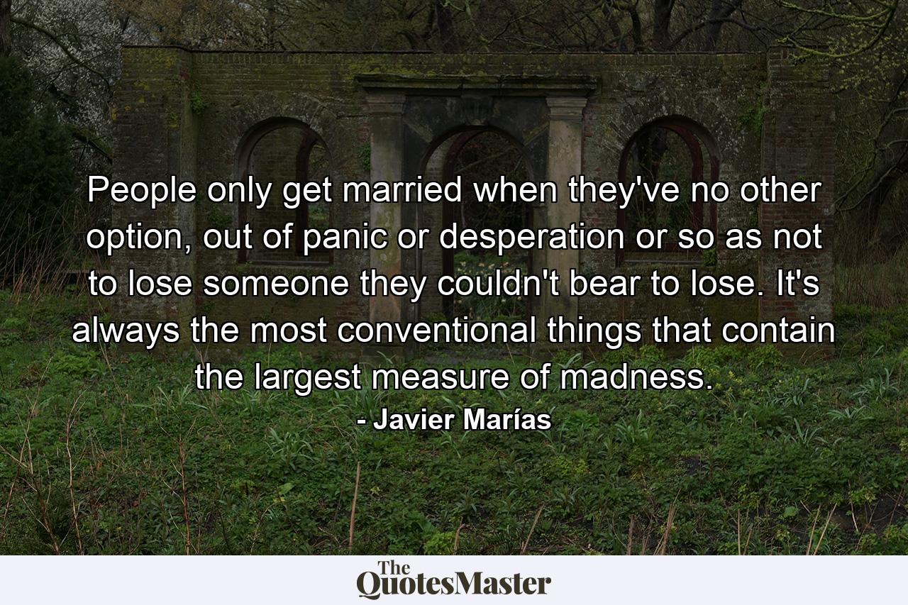 People only get married when they've no other option, out of panic or desperation or so as not to lose someone they couldn't bear to lose. It's always the most conventional things that contain the largest measure of madness. - Quote by Javier Marías