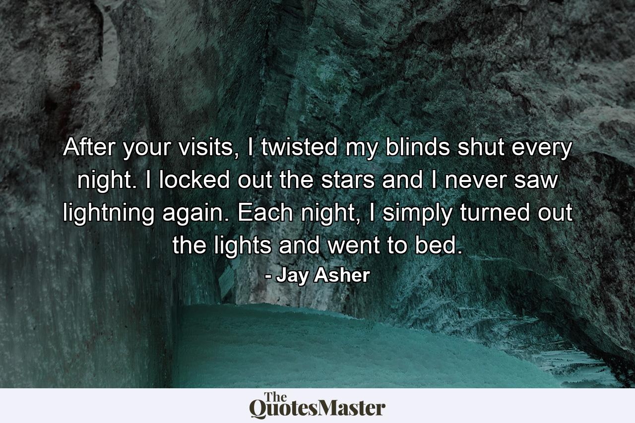 After your visits, I twisted my blinds shut every night. I locked out the stars and I never saw lightning again. Each night, I simply turned out the lights and went to bed. - Quote by Jay Asher