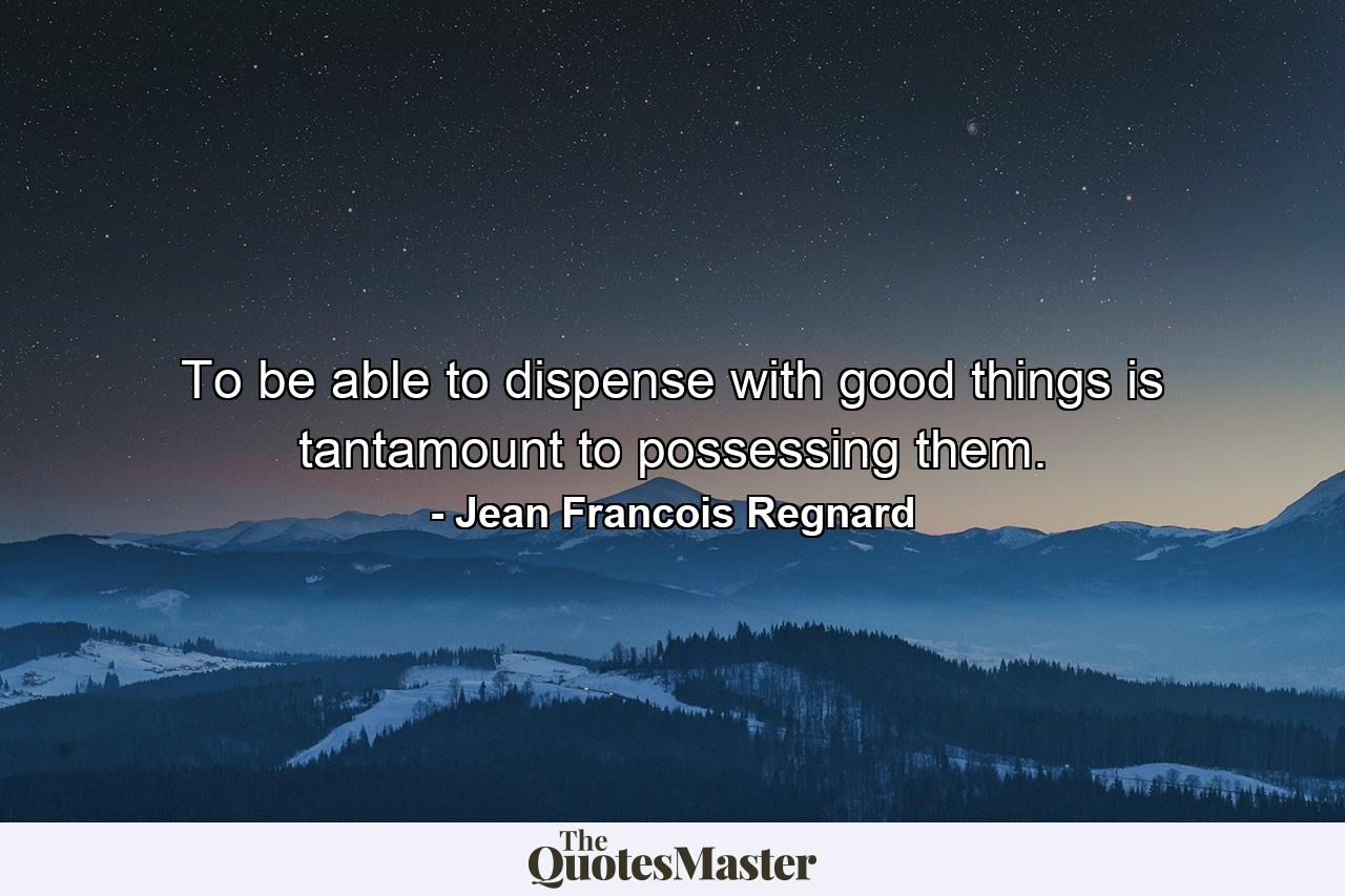 To be able to dispense with good things is tantamount to possessing them. - Quote by Jean Francois Regnard