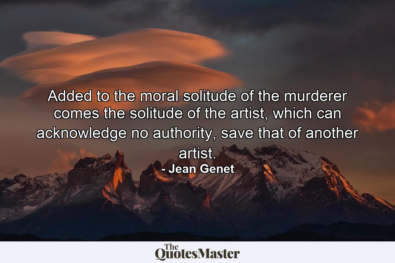 Added to the moral solitude of the murderer comes the solitude of the artist, which can acknowledge no authority, save that of another artist. - Quote by Jean Genet