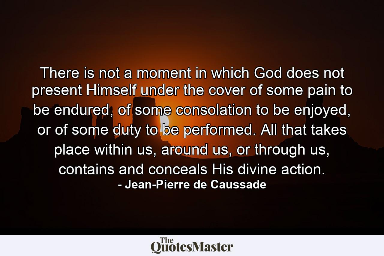 There is not a moment in which God does not present Himself under the cover of some pain to be endured, of some consolation to be enjoyed, or of some duty to be performed. All that takes place within us, around us, or through us, contains and conceals His divine action. - Quote by Jean-Pierre de Caussade