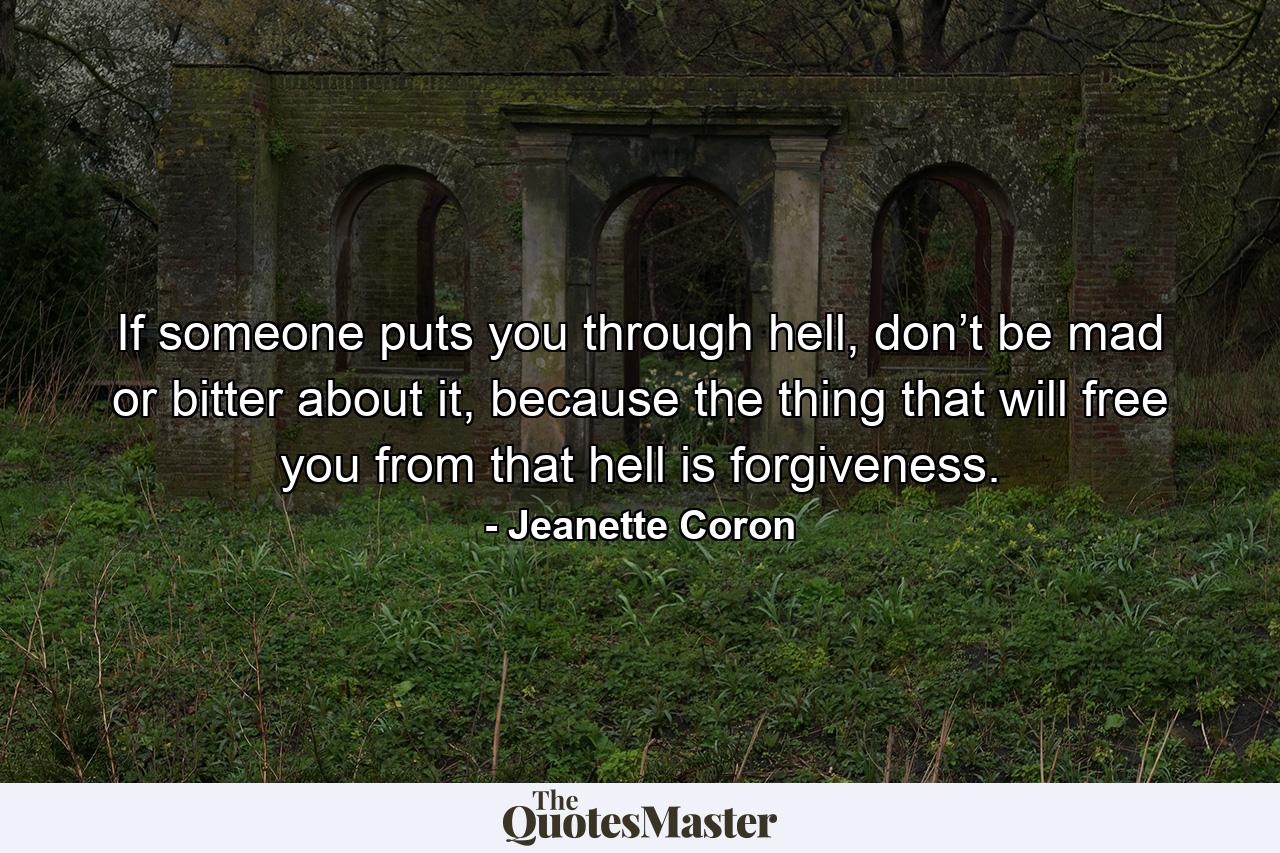 If someone puts you through hell, don’t be mad or bitter about it, because the thing that will free you from that hell is forgiveness. - Quote by Jeanette Coron