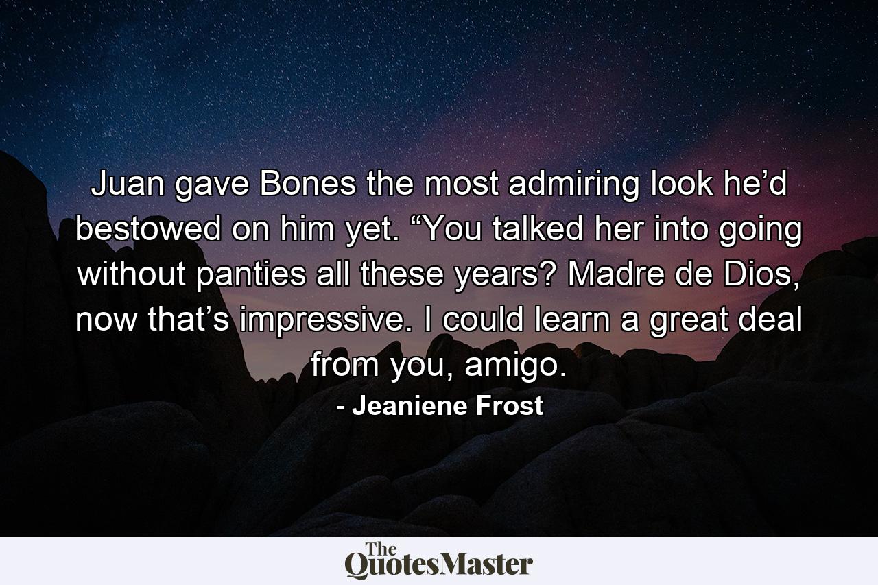 Juan gave Bones the most admiring look he’d bestowed on him yet. “You talked her into going without panties all these years? Madre de Dios, now that’s impressive. I could learn a great deal from you, amigo. - Quote by Jeaniene Frost