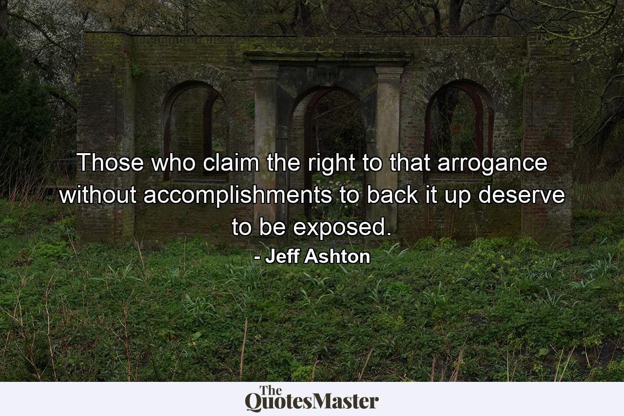 Those who claim the right to that arrogance without accomplishments to back it up deserve to be exposed. - Quote by Jeff Ashton