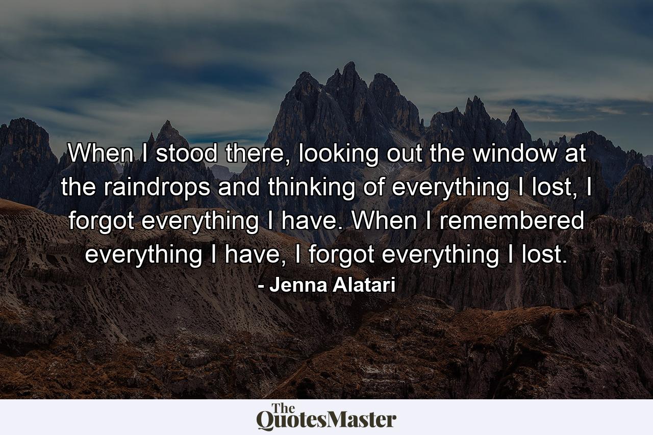 When I stood there, looking out the window at the raindrops and thinking of everything I lost, I forgot everything I have. When I remembered everything I have, I forgot everything I lost. - Quote by Jenna Alatari