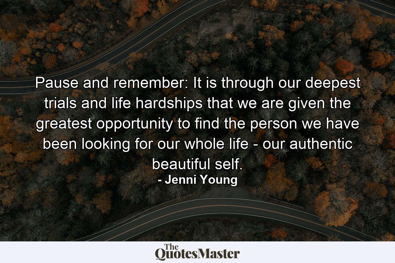 Pause and remember: It is through our deepest trials and life hardships that we are given the greatest opportunity to find the person we have been looking for our whole life - our authentic beautiful self. - Quote by Jenni Young