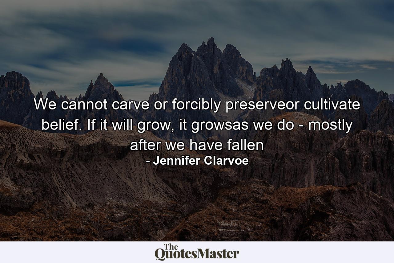 We cannot carve or forcibly preserveor cultivate belief. If it will grow, it growsas we do - mostly after we have fallen - Quote by Jennifer Clarvoe