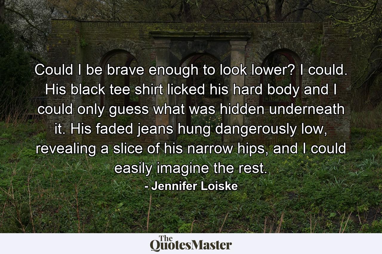 Could I be brave enough to look lower? I could. His black tee shirt licked his hard body and I could only guess what was hidden underneath it. His faded jeans hung dangerously low, revealing a slice of his narrow hips, and I could easily imagine the rest. - Quote by Jennifer Loiske