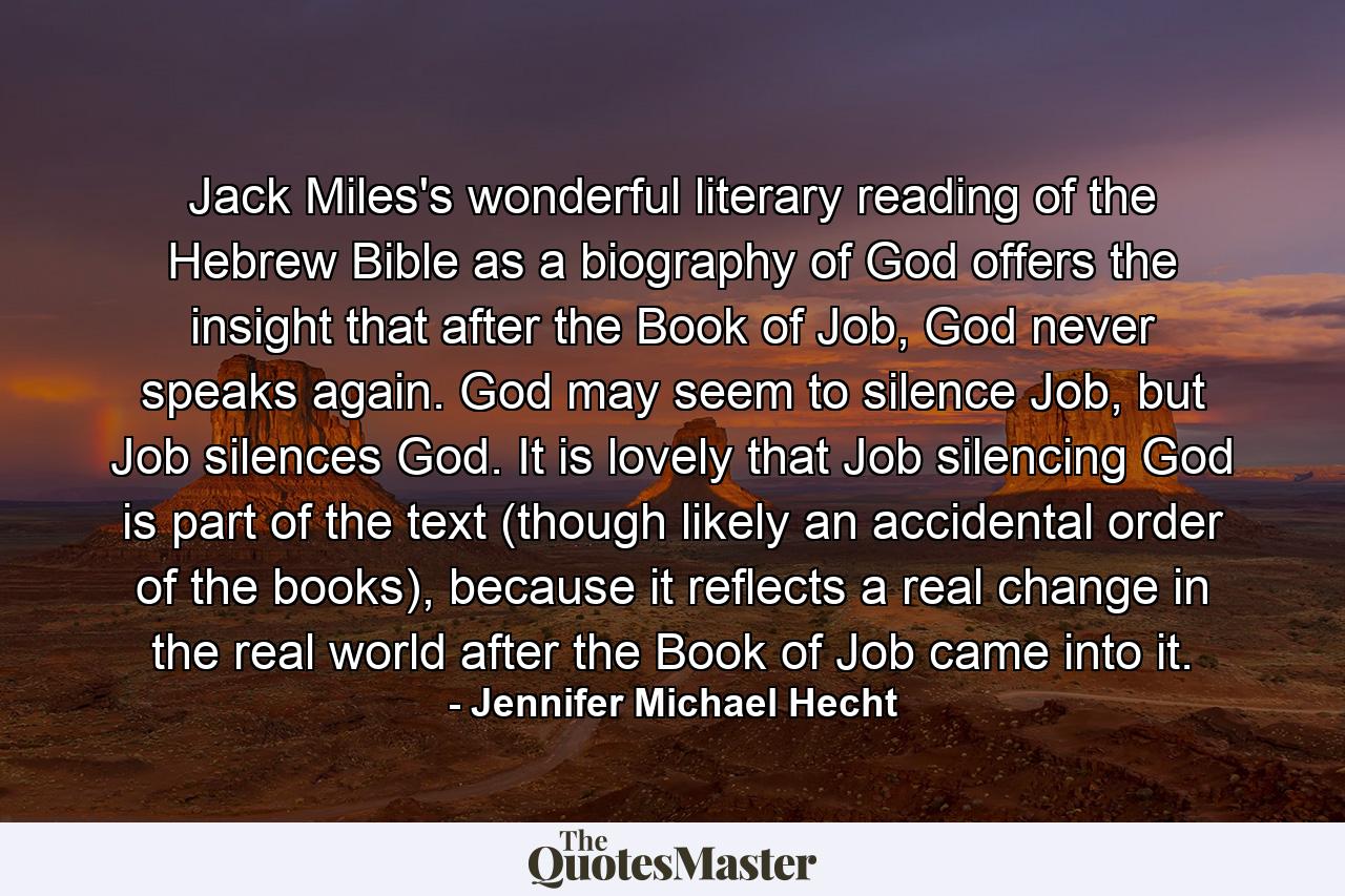 Jack Miles's wonderful literary reading of the Hebrew Bible as a biography of God offers the insight that after the Book of Job, God never speaks again. God may seem to silence Job, but Job silences God. It is lovely that Job silencing God is part of the text (though likely an accidental order of the books), because it reflects a real change in the real world after the Book of Job came into it. - Quote by Jennifer Michael Hecht