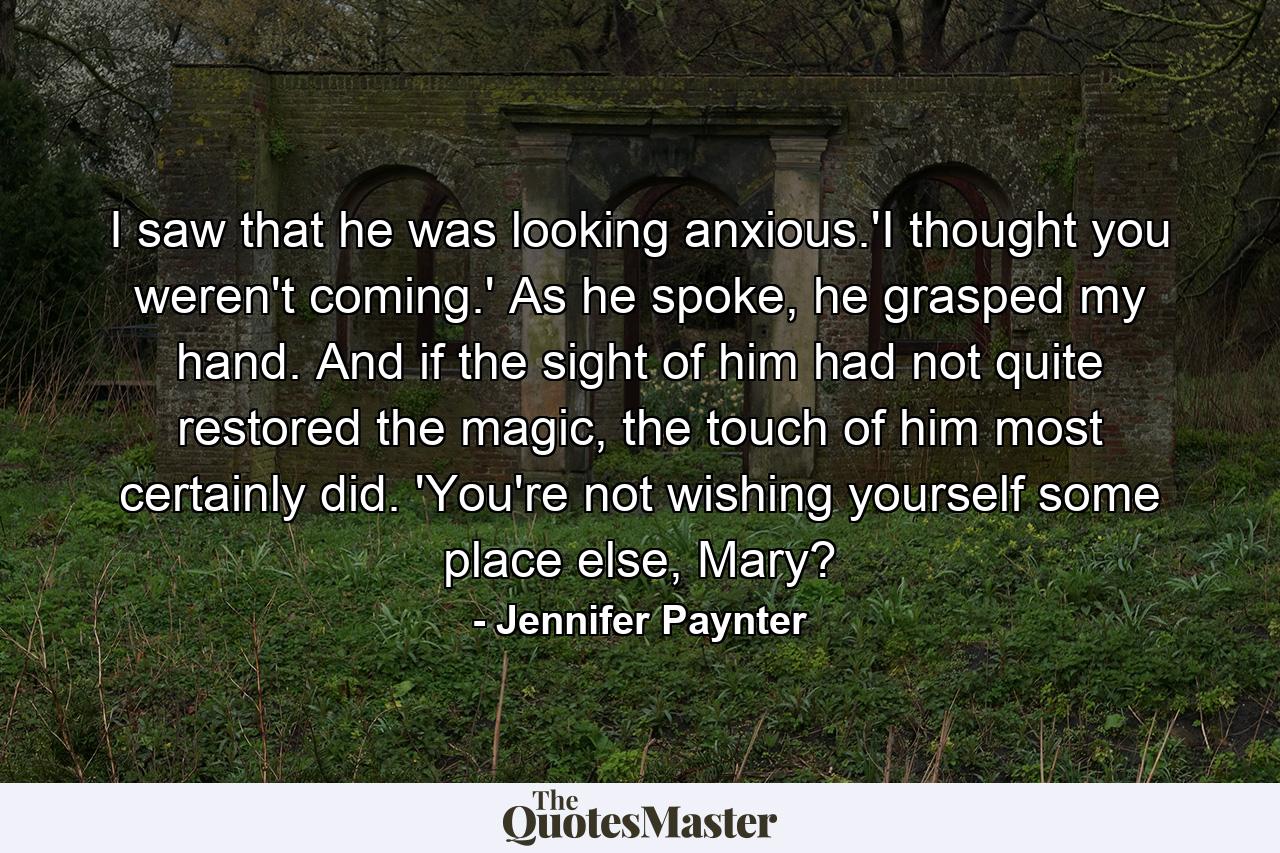 I saw that he was looking anxious.'I thought you weren't coming.' As he spoke, he grasped my hand. And if the sight of him had not quite restored the magic, the touch of him most certainly did. 'You're not wishing yourself some place else, Mary? - Quote by Jennifer Paynter