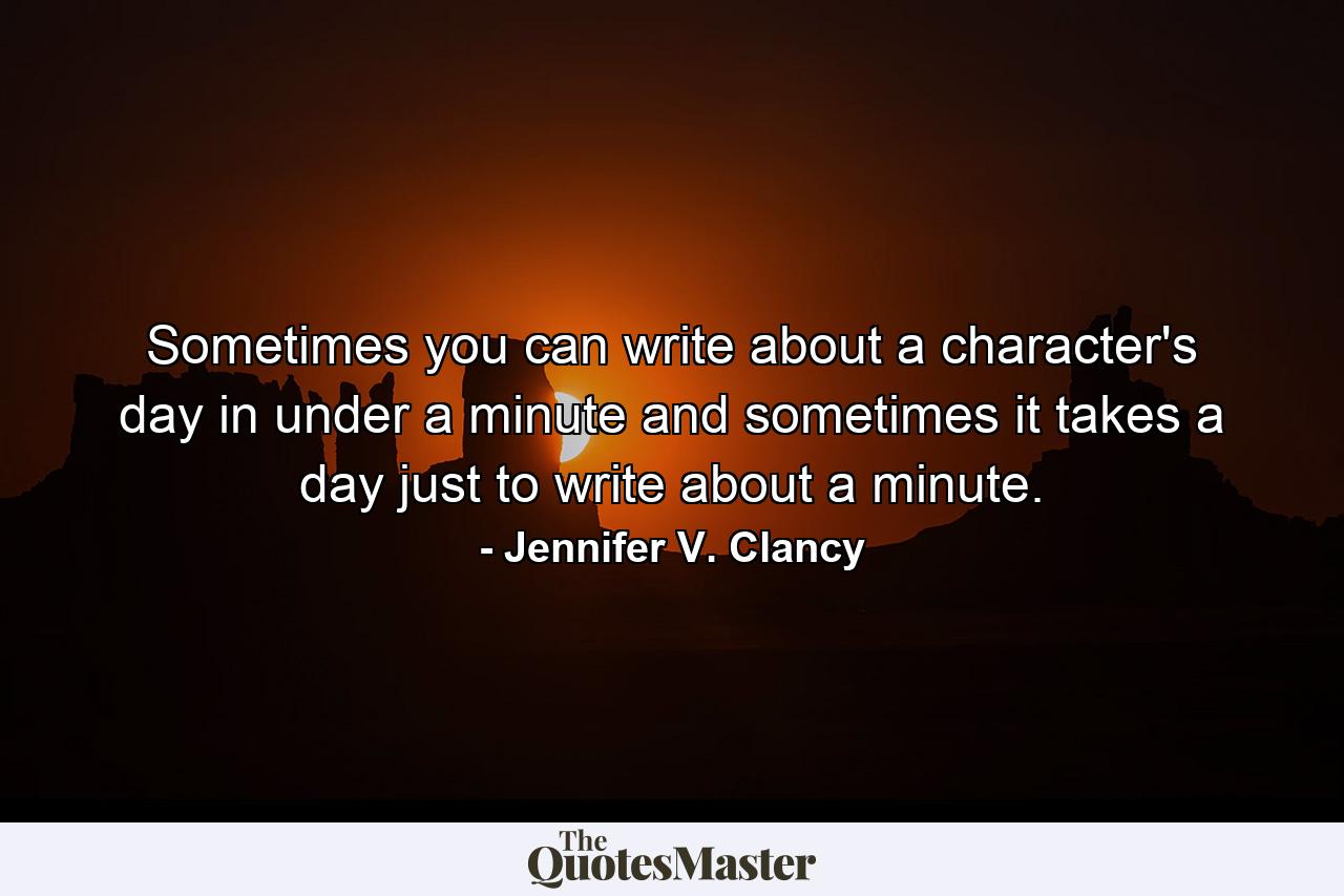 Sometimes you can write about a character's day in under a minute and sometimes it takes a day just to write about a minute. - Quote by Jennifer V. Clancy