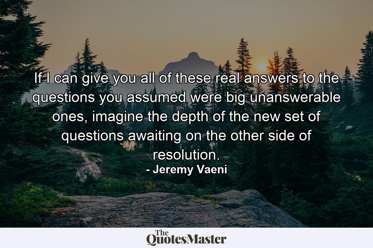 If I can give you all of these real answers to the questions you assumed were big unanswerable ones, imagine the depth of the new set of questions awaiting on the other side of resolution. - Quote by Jeremy Vaeni